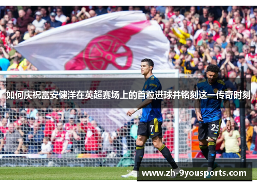如何庆祝富安健洋在英超赛场上的首粒进球并铭刻这一传奇时刻 如何庆祝富安健洋在英超赛场上的首粒进球并铭刻这一传奇时刻