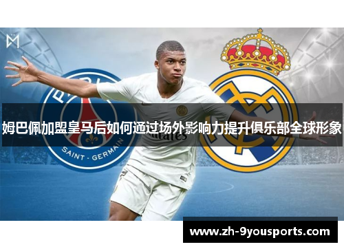 姆巴佩加盟皇马后如何通过场外影响力提升俱乐部全球形象