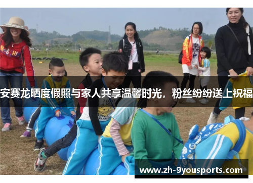 安赛龙晒度假照与家人共享温馨时光，粉丝纷纷送上祝福
